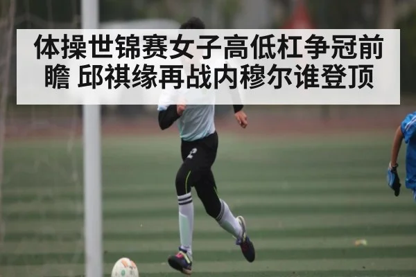 体操世锦赛女子高低杠争冠前瞻 邱祺缘再战内穆尔谁登顶 - NG28